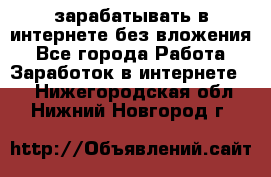 зарабатывать в интернете без вложения - Все города Работа » Заработок в интернете   . Нижегородская обл.,Нижний Новгород г.